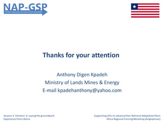 Thanks for your attention
Anthony Digen Kpadeh
Ministry of Lands Mines & Energy
E-mail kpadehanthony@yahoo.com
Session 3: Element A: Laying the groundwork
Experience from Liberia
SupportingLDCs to advancetheir National AdaptationPlans
Africa RegionalTrainingWorkshop (Anglophone)
 