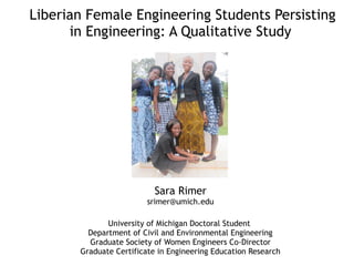 Liberian Female Engineering Students Persisting
in Engineering: A Qualitative Study
Sara Rimer
srimer@umich.edu
University of Michigan Doctoral Student
Department of Civil and Environmental Engineering
Graduate Society of Women Engineers Co-Director
Graduate Certificate in Engineering Education Research
 