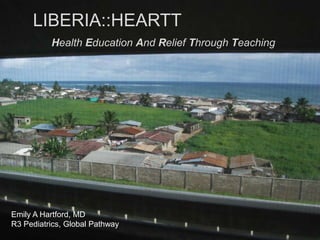 LIBERIA::HEARTT Health Education And Relief Through Teaching Emily A Hartford, MD Pediatric Resident R3 Global Pathway Emily A Hartford, MD R3 Pediatrics, Global Pathway 