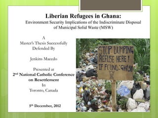 Liberian Refugees in Ghana:
Environment Security Implications of the Indiscriminate Disposal
of Municipal Solid Waste (MSW)
A
Master’s Thesis Successfully
Defended By
Jenkins Macedo
Presented at
2nd National Catholic Conference
on Resettlement
In
Toronto, Canada
5th December, 2012
 