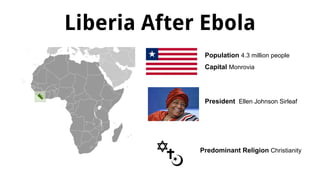 Liberia After Ebola
Population 4.3 million people
Capital Monrovia
Predominant Religion Christianity
President Ellen Johnson Sirleaf
 