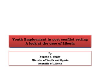 Youth Employment in post conflict setting
A look at the case of Liberia
By
Eugene L. Nagbe
Minister of Youth and Sports
Republic of Liberia
 