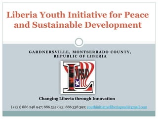 GA RDNERSVILLE, M ONT SERRA DO COU NT Y,
REPUB LIC OF LIB ERIA
Liberia Youth Initiative for Peace
and Sustainable Development
Changing Liberia through Innovation
(+231) 886 248 947; 886 534 023; 886 338 392; youthinitiativeliberiapsud@gmail.com
 