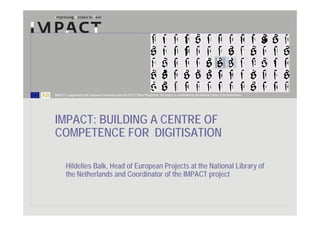 IMPACT is supported by the European Community under the FP7 ICT Work Programme. The project is coordinated by the National Library of the Netherlands.




IMPACT: BUILDING A CENTRE OF
COMPETENCE FOR DIGITISATION
LIBER digitisation workshop 20 October 2009

        Hildelies Balk, Head of European Projects at the National Library of
        the Netherlands and Coordinator of the IMPACT project
 