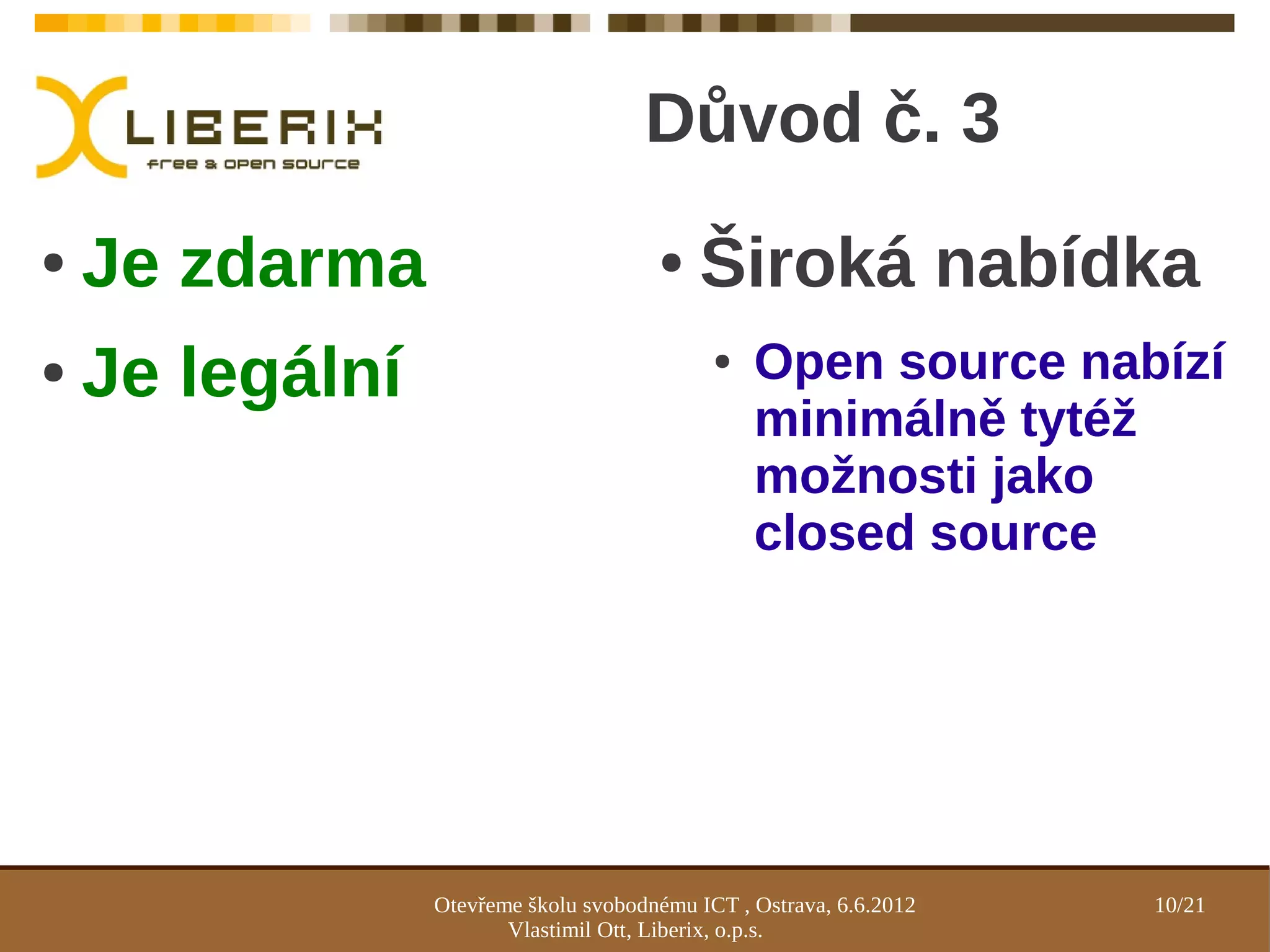 Důvod č. 3
●   Je zdarma                          ●    Široká nabídka
●   Je legální                               ●   Open source nabízí
                                                 minimálně tytéž
                                                 možnosti jako
                                                 closed source




                 Otevřeme školu svobodnému ICT , Ostrava, 6.6.2012   10/21
                        Vlastimil Ott, Liberix, o.p.s.
 
