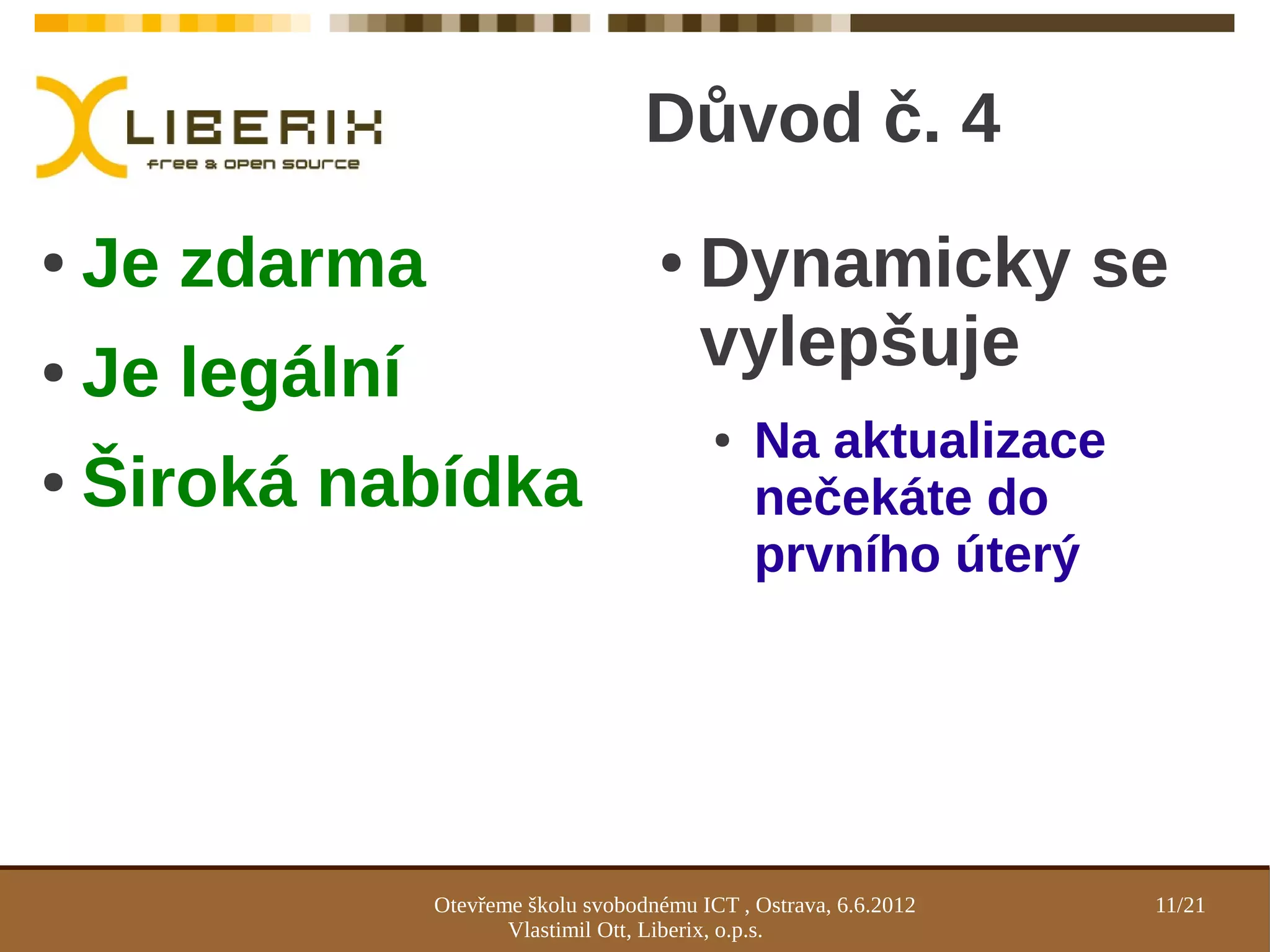 Důvod č. 4
●   Je zdarma                          ●    Dynamicky se
●   Je legální                              vylepšuje
                                             ●   Na aktualizace
●   Široká nabídka                               nečekáte do
                                                 prvního úterý




                 Otevřeme školu svobodnému ICT , Ostrava, 6.6.2012   11/21
                        Vlastimil Ott, Liberix, o.p.s.
 