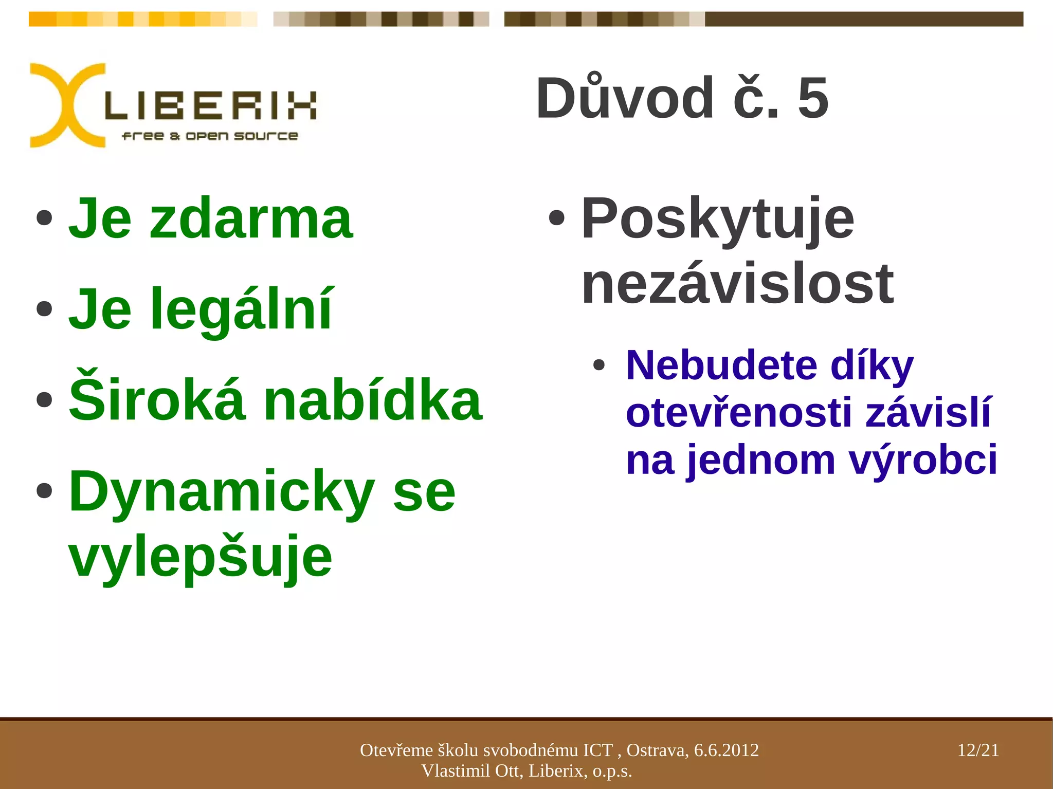 Důvod č. 5
●   Je zdarma                          ●    Poskytuje
●   Je legální                              nezávislost
                                             ●   Nebudete díky
●   Široká nabídka                               otevřenosti závislí
                                                 na jednom výrobci
●   Dynamicky se
    vylepšuje


                 Otevřeme školu svobodnému ICT , Ostrava, 6.6.2012   12/21
                        Vlastimil Ott, Liberix, o.p.s.
 