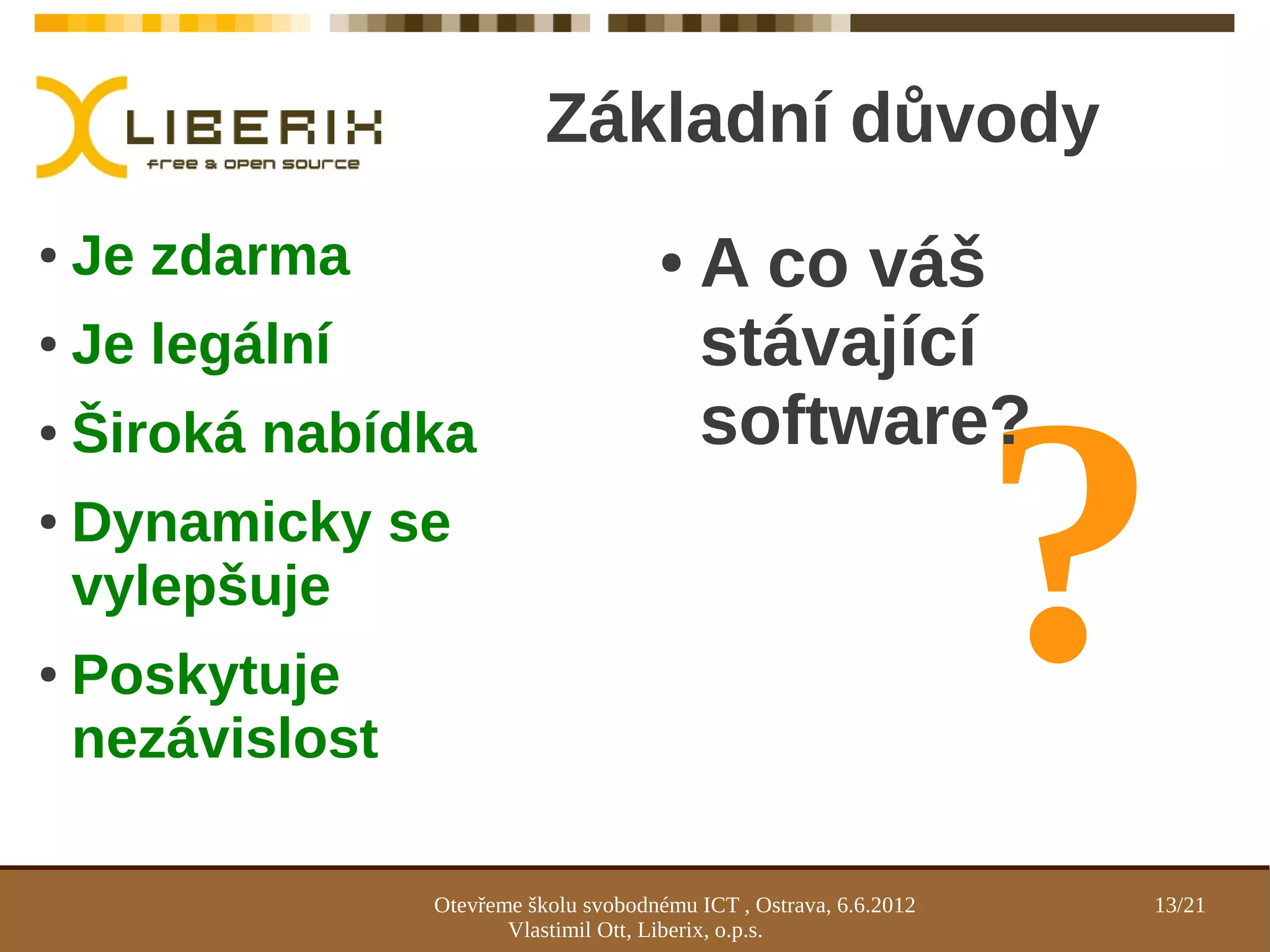 Základní důvody
●   Je zdarma                           ●    A co váš
●   Je legální                               stávající



                                                                      ?
●   Široká nabídka                           software?
●   Dynamicky se
    vylepšuje
●   Poskytuje
    nezávislost

                  Otevřeme školu svobodnému ICT , Ostrava, 6.6.2012   13/21
                         Vlastimil Ott, Liberix, o.p.s.
 