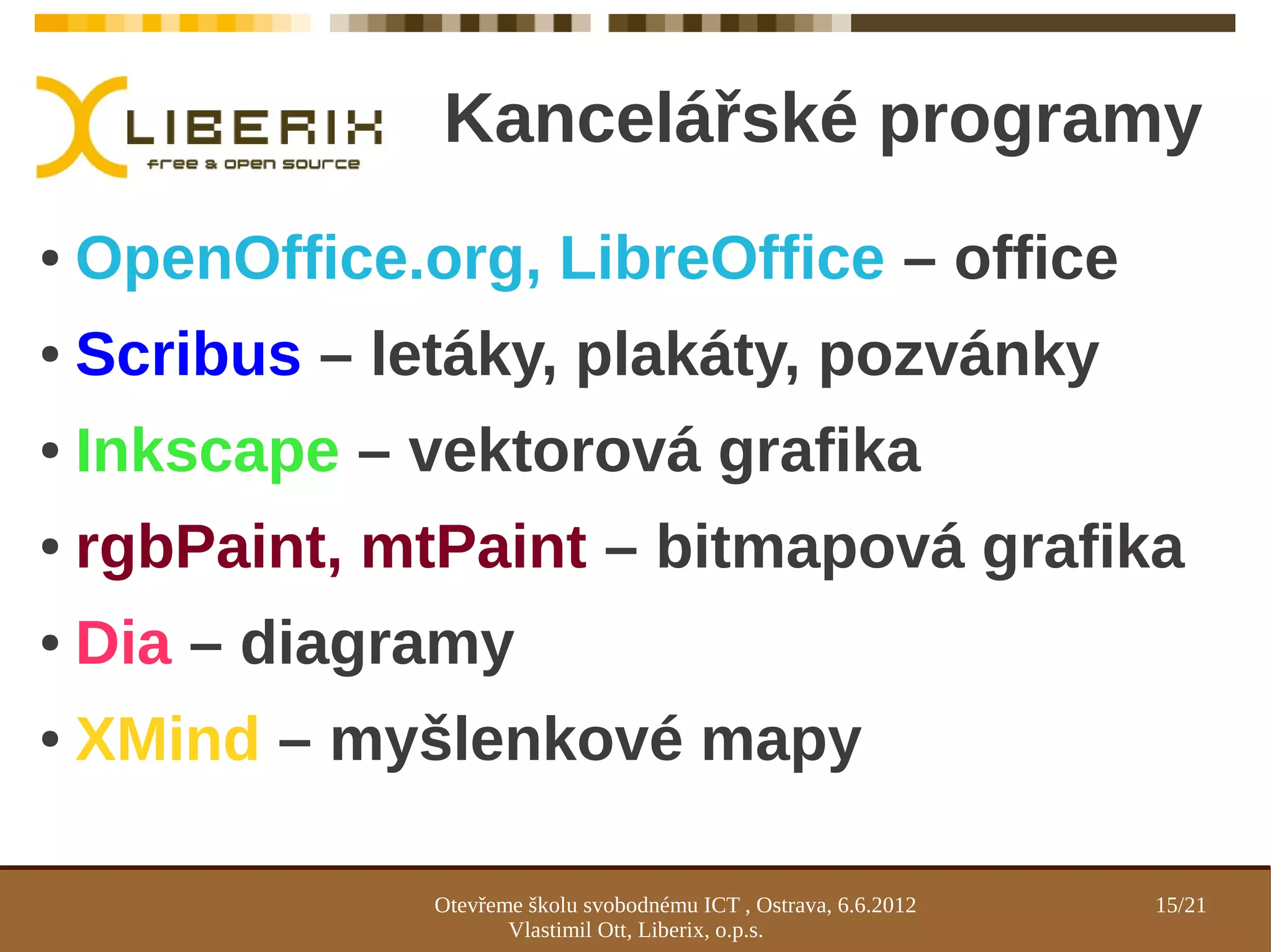 Kancelářské programy
●   OpenOffice.org, LibreOffice – office
●   Scribus – letáky, plakáty, pozvánky
●   Inkscape – vektorová grafika
●   rgbPaint, mtPaint – bitmapová grafika
●   Dia – diagramy
●   XMind – myšlenkové mapy

                Otevřeme školu svobodnému ICT , Ostrava, 6.6.2012   15/21
                       Vlastimil Ott, Liberix, o.p.s.
 