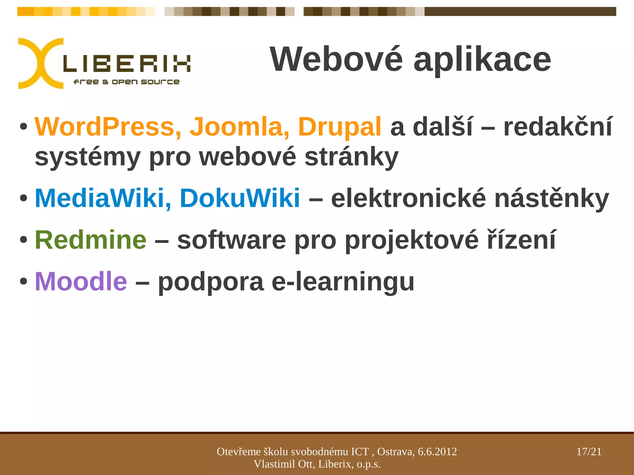 Webové aplikace
●   WordPress, Joomla, Drupal a další – redakční
    systémy pro webové stránky
●   MediaWiki, DokuWiki – elektronické nástěnky
●   Redmine – software pro projektové řízení
●   Moodle – podpora e-learningu




                 Otevřeme školu svobodnému ICT , Ostrava, 6.6.2012   17/21
                        Vlastimil Ott, Liberix, o.p.s.
 