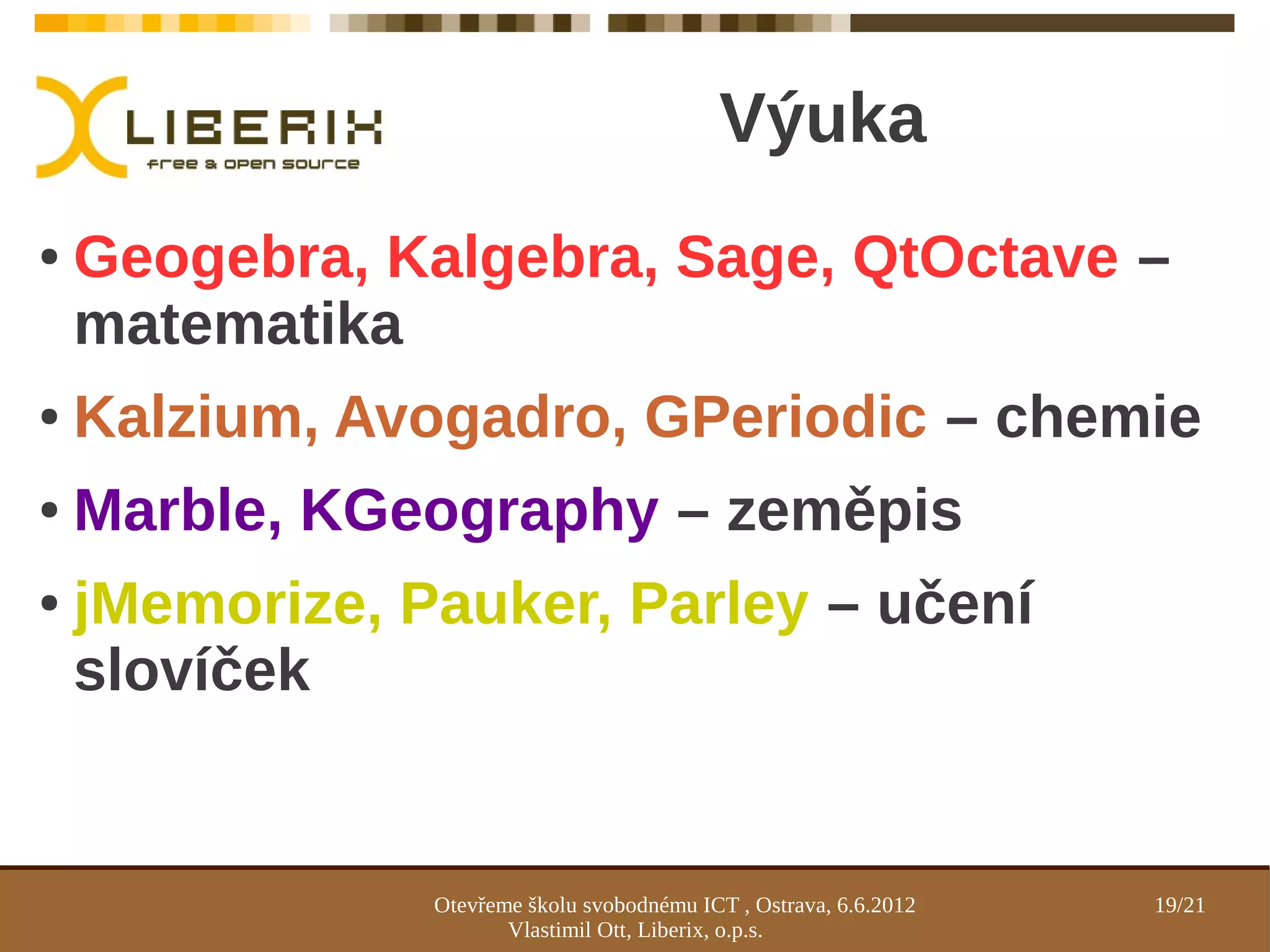 Výuka
●   Geogebra, Kalgebra, Sage, QtOctave –
    matematika
●   Kalzium, Avogadro, GPeriodic – chemie
●   Marble, KGeography – zeměpis
●   jMemorize, Pauker, Parley – učení
    slovíček


                Otevřeme školu svobodnému ICT , Ostrava, 6.6.2012   19/21
                       Vlastimil Ott, Liberix, o.p.s.
 