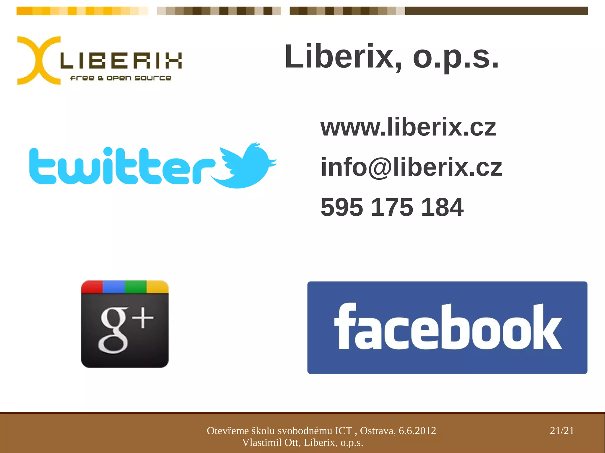 Liberix, o.p.s.

                        www.liberix.cz
                        info@liberix.cz
                        595 175 184




Otevřeme školu svobodnému ICT , Ostrava, 6.6.2012   21/21
       Vlastimil Ott, Liberix, o.p.s.
 