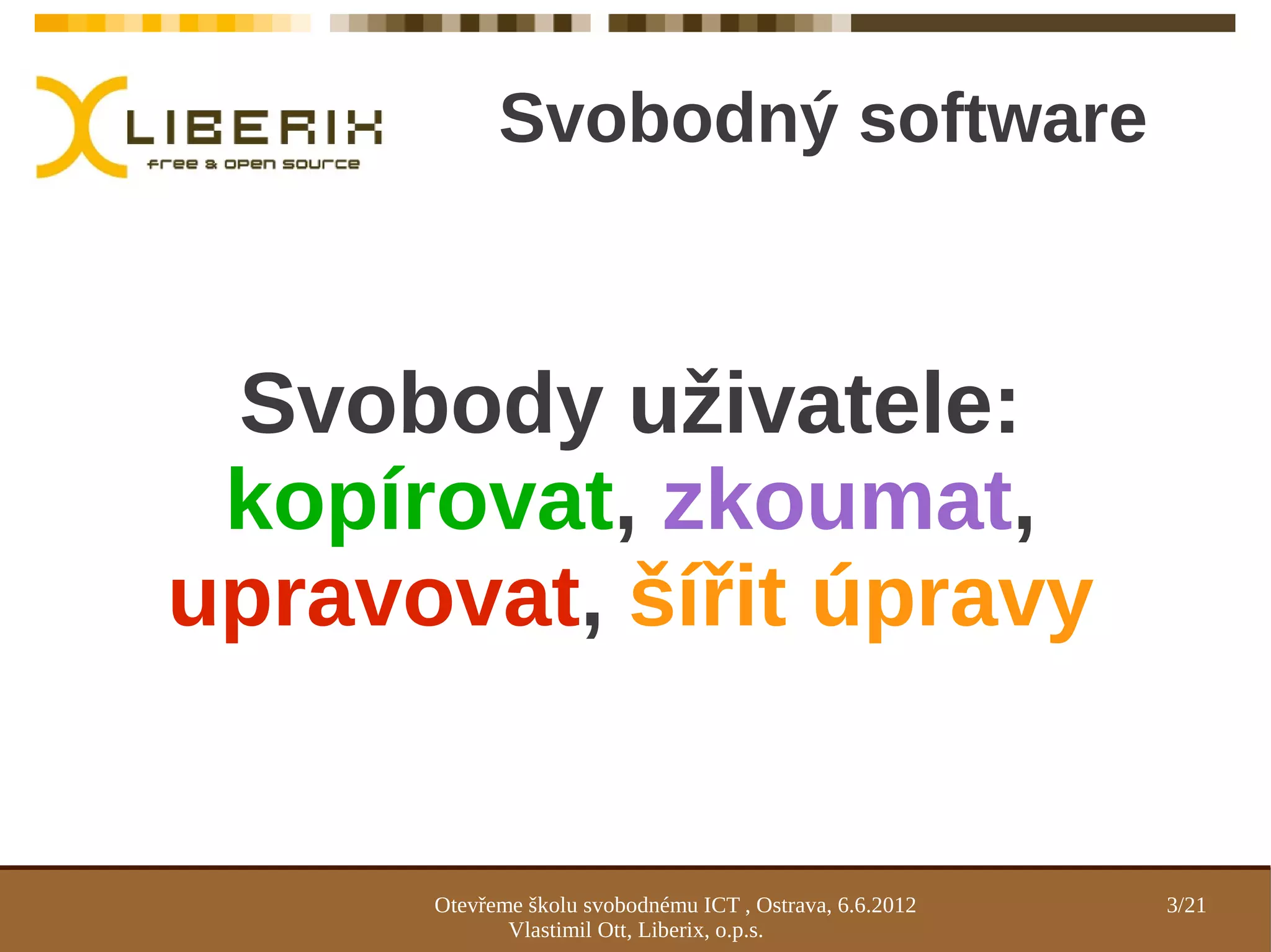 Svobodný software



 Svobody uživatele:
 kopírovat, zkoumat,
upravovat, šířit úpravy


      Otevřeme školu svobodnému ICT , Ostrava, 6.6.2012   3/21
             Vlastimil Ott, Liberix, o.p.s.
 