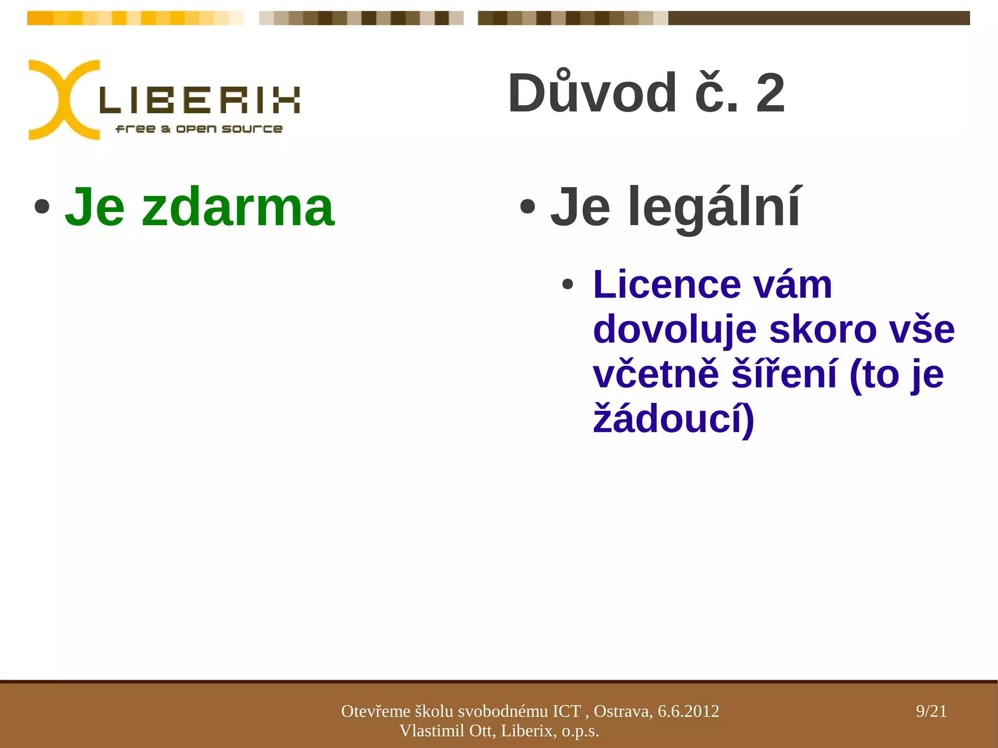 Důvod č. 2
●   Je zdarma                         ●    Je legální
                                            ●   Licence vám
                                                dovoluje skoro vše
                                                včetně šíření (to je
                                                žádoucí)




                Otevřeme školu svobodnému ICT , Ostrava, 6.6.2012   9/21
                       Vlastimil Ott, Liberix, o.p.s.
 