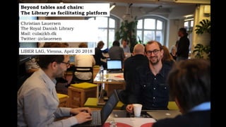 Beyond tables and chairs:
The Library as facilitating platform
Christian Lauersen
The Royal Danish Library
Mail: cula@kb.dk
Twitter: @clauersen
LIBER LAG, Vienna, April 20 2018
 