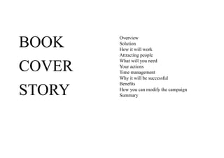 BOOK    Overview
        Solution
        How it will work
        Attracting people


COVER
        What will you need
        Your actions
        Time management
        Why it will be successful


STORY
        Benefits
        How you can modify the campaign
        Summary
 