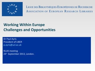 Working Within Europe
Challenges and Opportunities
Dr Paul Ayris
President of LIBER
p.ayris@ucl.ac.uk
RLUK meeting
24th
September 2013, London.
 