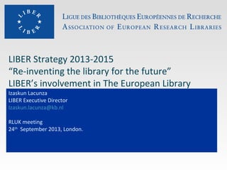 LIBER Strategy 2013-2015
“Re-inventing the library for the future”
LIBER’s involvement in The European Library
Izaskun Lacunza
LIBER Executive Director
Izaskun.lacunza@kb.nl
RLUK meeting
24th
September 2013, London.
 