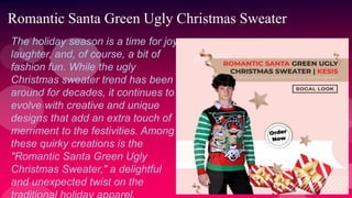 Romantic Santa Green Ugly Christmas Sweater
The holiday season is a time for joy,
laughter, and, of course, a bit of
fashion fun. While the ugly
Christmas sweater trend has been
around for decades, it continues to
evolve with creative and unique
designs that add an extra touch of
merriment to the festivities. Among
these quirky creations is the
"Romantic Santa Green Ugly
Christmas Sweater," a delightful
and unexpected twist on the
 