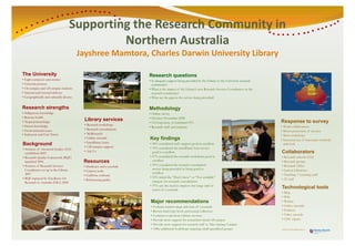 Supporting the Research Community in
                                    Supporting the Research Community in
                                      pp i g h            h       i yi
                                             Northern Australia
                                             Northern A
                                             N h       Australia
                                                             li
                                          Jayshree Mamtora, Charles Darwin University Library
                                          Jayshree Mamtora, Charles Darwin University Library
                                            y                                       y       y

The U i
Th University
          ity                                                           Research questions
• Eight campuses and centres                                            • Is adequate support being provided by the Library to the University research
• External partners                                                       community?y
• On-campus a d off-campus stude ts
  O ca pus and o ca pus students                                        • What is the impact of the Library s new Research Services Coordinator on the
                                                                                                    Library’s
• Internal and external delivery                                          research community?
                                                                                 h         it ?
•GGeographically and culturally diverse
           hi ll    d l       ll di                                     • What are the g p in the service being p
                                                                                       gaps                    g provided?


Research strengths
R      h t    gth                                                       Methodology
• Indigenous knowledge                                                  • O li survey
                                                                          Online
• Remote health                                                         • October–November 2008
• Tropical knowledge
                                            Library services                                                                                             Response to survey
                                                                                                                                                         R        t
                                                                        • 116 responses, or estimated 33%
                                                                              responses
• Desert knowledge                          • Research workshops p
                                                                        •RResearch staff and students
                                                                                 h ff d d                                                                • Wid collaboration
                                                                                                                                                           Wider ll b ti
• Environmental issues                      • Research consultations
                                                                                                                                                         • Better p
                                                                                                                                                                  promotion of services
• Indonesia and East Timor                  •M R
                                              MyResearch  h
                                                                                                                                                         • More workshops
                                            • Online tutorials          Key findings                                                                     •IIncreased use of innovative methods
                                                                                                                                                                     d    fi      ti     th d
                                            • Interlibrary loans
Background
Backgro nd
    g                                       • Off
                                              Off-campus support
                                                                        • 90% considered staff support good to excellent
                                                                                    id d ff                 d        ll                                    and tools
                                                                                                                                                             d     l
• Institute of Advanced Studies (IAS)                                   • 70% considered the interlibrary loan service
                                                                                                         y
  established 2005
    t bli h d
                                            • Ask Us                      good to excellent                                                              Collaborators
• Research Quality Framework (RQF)                                      • 67% considered th research workshops good to
                                                                                    id r d the r   r h rk h p           dt                               •RResearch schools (IAS)
                                                                                                                                                                    h h l
  launched 2006                            Resources
                                           Resou ces                      excellent
                                                                              ll                                                                         • Research groups
                                                                                                                                                                      g p
• Position of Research Services                                         • 39% considered the research consultation                                       • Research Office
                                           •D t b
                                             Databases and e-journals
                                                           d j     l
  Coordinator t
  C di t set up in the Library
                      i th Lib                                            service being provided as being good to                                        • Li i
                                                                                                                                                           Liaison Librarians
                                                                                                                                                                    Lib i
                                           • Citation tools
  2007                                                                    excellent
                                           • EndNote software                                                                                            • Teaching + Learning staff
                                                                                                                                                                    g         g
• RQF replaced by Excellence for
    Q ep aced          ce e ce o                                        • 53% ticked the “Don’t know” or “Not available”
                                                                                    d                                   b
                                           • Referen ing g ides
                                             Referencing guides                                                                                          • IT staff
  Research in Australia (ERA) 2008                                        category for research consultations
                                                                              g y
                                                                        • 37% saw the need to improve the range and/or
                                                                          extent of e journals
                                                                                    e-journals
                                                                                                                                                         Technological tools
                                                                                                                                                                 g
                                                                                                                                                         • Blog
                                                                                                                                                         • Wiki
                                                                         Major
                                                                         M j recommendations
                                                                                     d ti                                                                • Wimba
                                                                         •E l
                                                                           Evaluate current range and runs of e-journals
                                                                                                    d        f j        l                                • Online tutorials
                                                                         • Review hard copy book and j
                                                                                          py           journal collection                                •P d
                                                                                                                                                           Podcasts
                                                                         • Continue to promote Library services                                          • Video tutorials
                                                                         • P id more support for researchers b d off-campus
                                                                           Provide              tf          h based ff                                   • CDU eSpace
                                                                         • Provide more support for research staff at Alice Springs Campus
                                                                                            pp                               p g         p
                                                                         • Offer additional workshops targeting small specialised groups                 jayshree.mamtora@cdu.edu.au
                                                                                                                                                         jayshree mamtora@cdu edu au
 