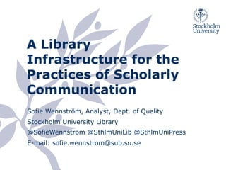 A Library
Infrastructure for the
Practices of Scholarly
Communication
Sofie Wennström, Analyst, Dept. of Quality
Stockholm University Library
@SofieWennstrom @SthlmUniLib @SthlmUniPress
E-mail: sofie.wennstrom@sub.su.se
 