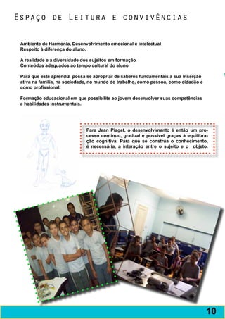 Espaço de Leitura e convivências

 Ambiente de Harmonia, Desenvolvimento emocional e intelectual
 Respeito à diferença do aluno.

 A realidade e a diversidade dos sujeitos em formação
 Conteúdos adequados ao tempo cultural do aluno

 Para que este aprendiz possa se apropriar de saberes fundamentais a sua inserção
 ativa na família, na sociedade, no mundo do trabalho, como pessoa, como cidadão e
 como profissional.

 Formação educacional em que possibilite ao jovem desenvolver suas competências
 e habilidades instrumentais.




                              Para Jean Piaget, o desenvolvimento é então um pro-
                              cesso contínuo, gradual e possível graças à equilibra-
                              ção cognitiva. Para que se construa o conhecimento,
                              é necessária, a interação entre o sujeito e o objeto.




                                                                                     11
                                                                                     10
 