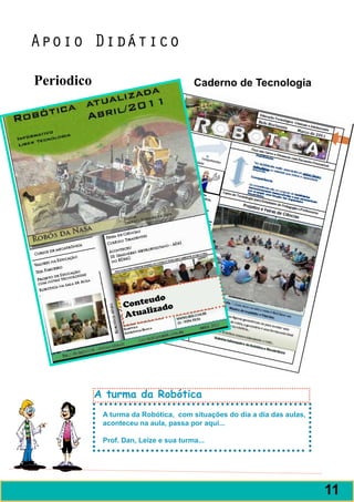 Apoio Didático

Periodico                               Caderno de Tecnologia




                         udo
                   Conte ado
                        liz
                   Atua




            A turma da Robótica
             A turma da Robótica, com situações do dia a dia das aulas,
             aconteceu na aula, passa por aqui...

             Prof. Dan, Leize e sua turma...




                                                                          11
 