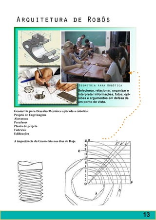 Arquitetura de Robôs




                                               Geometria para Robótica
                                               Selecionar, relacionar, organizar e
                                               interpretar informações, fatos, opi-
                                               niões e argumentos em defesa de
                                               um ponto de vista.

Geometria para Desenho Mecânico aplicado a robótica.
Projeto de Engrenagens
Alavancas
Parafusos
Planta de projeto
Fabricas
Edificações

A importância da Geometria nos dias de Hoje.




                                                                                      13
 
