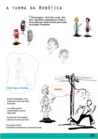 a turma da Robótica
                              * Personagens Prof. Dan, Leize, Dio-
                              dino, Resistino, Capacitacino, Pedro e
                              Ana e Marcele- desenvolvido para Aulas
                              do Colégio Tiradentes




 Robô Argos e RobDog
                                                       Cuidado



 Projeto Pedagógico Por:
 Liberato Ferreira da Silva
 Educador

 www.liber.com.br
 contato@liber.com.br
 Maio 2011

 Projeto dos Personagens
 Liberato Ferreira da Silva

Um projeto AFAS
Associação Feminina de Assistencia Social



                                                                       15
 