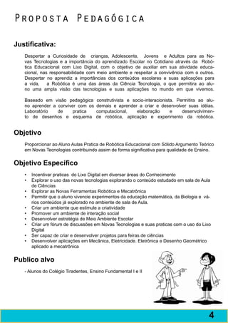 Proposta Pedagógica

Justificativa:
   Despertar a Curiosidade de crianças, Adolescente, Jovens e Adultos para as No-
   vas Tecnologias e a importância do aprendizado Escolar no Cotidiano através da Robó-
   tica Educacional com Lixo Digital, com o objetivo de auxiliar em sua atividade educa-
   cional, nas responsabilidade com meio ambiente e respeitar a convivência com o outros.
   Despertar no aprendiz a importâncias dos conteúdos escolares e suas aplicações para
   a vida,    a Robótica é uma das áreas da Ciência Tecnologia, o que permitira ao alu-
   no uma ampla visão das tecnologias e suas aplicações no mundo em que vivemos.

   Baseado em visão pedagógica       construtivista e socio-interacionista. Permitira ao alu-
   no aprender a conviver com os     demais e aprender a criar e desenvolver suas idéias.
   Laboratório   de     pratica      computacional,     elaboração       e    desenvolvimen-
   to de desenhos e esquema          de robótica, aplicação e experimento da robótica.


Objetivo
   Proporcionar ao Aluno Aulas Pratica de Robótica Educacional com Sólido Argumento Teórico
   em Novas Tecnologias contribuindo assim de forma significativa para qualidade de Ensino.


Objetivo Específico
   •	 Incentivar praticas do Lixo Digital em diversar áreas do Conhecimento
   •	 Explorar o uso das novas tecnologias explorando o conteúdo estudado em sala de Aula
      de Ciências
   •	 Explorar as Novas Ferramentas Robótica e Mecatrônica
   •	 Permitir que o aluno vivencie experimentos da educação matemática, da Biologia e vá-
      rios conteúdos já explorado no ambiente de sala de Aula.
   •	 Criar um ambiente que estimule a criatividade
   •	 Promover um ambiente de interação social
   •	 Desenvolver estratégia de Meio Ambiente Escolar
   •	 Criar um fórum de discussões em Novas Tecnologias e suas praticas com o uso do Lixo
      Digital
   •	 Ser capaz de criar e desenvolver projetos para feiras de ciências
   •	 Desenvolver aplicações em Mecânica, Eletricidade. Eletrônica e Desenho Geométrico
      aplicado a mecatrônica


Publico alvo
   - Alunos do Colégio Tiradentes, Ensino Fundamental I e II




                                                                                          5
                                                                                          4
 