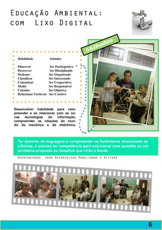 Educação Ambiental:
com Lixo Digital

                                                         es
                                                      ud
                                                   it
                                                 At
  Habilidade	                Atitudes
  	
  Observar	                  Ser Participativo
  Descrever	                 Ser Disciplinado
  Ordenar	                   Ser Organizado
  Classificar	               Ser Interessado
  Comunicar	                 Ser Cooperativo
  Medir	                     Ser Responsável
  Calcular	                  Ser Objetivo
  Relacionar Variáveis Ser Criativo



Desenvolver habilidade para com-
preender e se relacionar com as no-
vas   tecnologias   da   informação,
compreender as relações do mun-
do da mecânica e da eletrônica.




  Ter domínio da linguagem e compreender os fenômenos relacionado as
  ciências, é preciso ter competência para solucionar uma questão ou um
  problema proposto ou desafios que virão a frente.
 Oportunidade          para Desenvolver Habilidade e Atitude




                                                                          7
                                                                          6
 