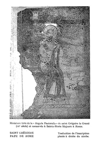 Miniature tirée de la « Régula Pastoralis » clc saint Grégoire le Grand
        c
     ( i x siècle) et conservée à Sainte-Marie Majeure à R o m e .

SAINT GRÉGOIRE                            Traduction de l'inscription
P A P E D E ROME                          placée à droite du nimbe.
 