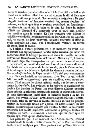Ainsi le sacrifice qui allait être offert à la Divinité avait-il vrai-
 ment un caractère collectif et social, comme le dit si bien une
 des plus antiques prières du Sacramentaire grégorien : Ut quod
 singuli obtulerunt ad honorent nominis tui, cunctis proficiat ad
 salutem en tant que tous y avaient contribué, en fournissant
        t

 les éléments matériels, le pain et le vin. Le Pape lui-même
 n'était pas dispensé d'y concourir pour sa part, afin d'offrir
 son sacrifice avec le peuple. E t l'on trouvera très délicat le
 privilège concédé à l'orphanotrophium des Chantres du Latran,
 qui, en raison de leur pauvreté, avaient coutume d'offrir la
 seule ampoule de l'eau, que l'archidiacre versait, en forme
 de croix, dans le calice.
   A l'origine, c'était précisément à ce moment qu'avait lieu
la lecture des diptyques avec Yoratio super nomina, qui nous est
conservée dans la liturgie gallicane et dans la Secrète actuelle
de l'oraison Omnipotens du missel romain. Mais en 410, à Rome,
elle avait déjà été transportée un peu avant la consécration.
   Cependant, on avait disposé sur l'autel les divers calices et
les oblats de pain azyme, de forme ronde, pour la Communion;
et tandis que la « Schola » répétait les derniers neumes de l'an-
tienne ad offertorium, le Pape montait à l'autel pour commencer
1' « Actio » eucharistique proprement dite. Tout ce qui s'était
fait jusque-là n'appartenait pas au sacrifice, c'est pourquoi,
aujourd'hui encore, le chœur attend, assis, que le prêtre com-
mence la praefatio. Les évêques et les prêtres se rangeaient en
double file derrière le P a p e ; les sous-diacres allaient prendre
place près de la grille qui séparait du peuple la tribune du clergé,
et tous demeuraient immobiles et inclinés jusqu'à la fin du
Canon. Peu avant le Pater, l'archidiacre s'approchait du Pontife,
et quand celui-ci, élevant la sainte Hostie à la vue du peuple,
récitait la doxologie finale per Ipsum, lui aussi élevait u n des
calices eucharistiques déposés sur l'autel. C'était la solennelle
ostension des saints Mystères, commune à presque toutes les
liturgies, et dont 1' « élévation » actuelle, qui ne date que du
moyen âge, n'est qu'un dédoublement.
   Les parcelles qui, à ce moment de l'Action sacrée, étaient
détachées de la sainte Hostie consacrée par le Pontife, étaient
confiées aux acolytes pour être portées aux prêtres titulaires
 