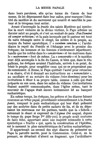 dans leurs paroisses, afin qu'au terme du Canon de leur
 messe, ils les déposassent dans leur calice, pour marquer l'iden-
 tité du sacrifice et du sacrement qui nourrit et sanctifie le pas-
 teur et le troupeau t o u t entier.
    Avant d'accomplir la fractio des saints Mystères qui symbo-
lise la mort violente de la divine victime, le Pape adresse un
 dernier salut au peuple, et c'est un souhait de paix : PaxDomini
 sit semper vobiscum; et la paix invoquée par le pasteur est t o u t
 de suite échangée entre le clergé, les nobles et le peuple, au
moyen du baiser apostolique, 1' < osmium sanctum »; l'archi-
                                     c
diacre le reçoit du Pontife et l'échange avec le premier des
évêques; les hommes et les femmes s'embrassent séparément,
tandis que les nobles dans le « senaiorium» et les matrones dans
le « matroneum » font de même. L a « consecratio » et le sacrifice
sont déjà accomplis à la fin du Canon, si bien que, dans le rite
gallican, les évêques avaient l'habitude, arrivés à ce point, de
bénir le peuple, pour congédier ceux qui ne se proposaient pas
de communier. A Rome, le Pape quittait l'autel pour retourner
à sa chaire, d'où il donnait ses instructions au « nomenclator »,
au sacellaire et au notaire du vidame (vice-dominus) pour les
invitations à dîner à sa propre table, comme à celle qui était
préparée en son nom, dans les salles du vidame. Ces invitations
étaient aussitôt communiquées, dans l'église même, t a n t le
souvenir de l'agape était encore intimement lié au banquet
eucharistique.
   E n même temps, les évêques, les prêtres et les diacres faisant
couronne au trône papal, procédaient solennellement à la fractio
panis, rompant le pain eucharistique qui leur était présenté
par des acolytes dans de petits sachets de lin, et ils en dépo-
saient les morceaux sur les patènes, tandis que la « Schola »
entonnait le chant si expressif de YAgnus Dei auquel, depuis
                           e r
le temps du pape Serge I (687-701) le peuple avait coutume
de faire écho, apportant ainsi une majesté solennelle à cette
symbolique « fractio » qui, après la consécration et l'épiclèse,
est le moment le plus caractéristique de l'action eucharistique.
   Il appartenait au second des sept diacres de présenter au
Pape la parcelle sacrée, pour la Communion. Celui-ci, en la
prenant, en détachait d'abord un fragment, que l'archidiacre
 