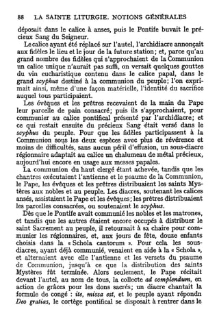 déposait dans le calice à anses, puis le Pontife buvait le pré-
 cieux Sang du Seigneur.
   Le calice ayant été replacé sur l'autel, l'archidiacre annonçait
 aux fidèles le lieu et le jour de la future station; et, parce q u ' a u
 grand nombre des fidèles qui s'approchaient de la Communion
 un calice unique n'aurait pas suffi, on versait quelques gouttes
 du vin eucharistique contenu dans le calice papal, dans le
grand scyphus destiné à la communion du peuple; l'on expri-
mait ainsi, même d'une façon matérielle, l'identité du sacrifice
auquel tous participaient.
   Les évêques et les prêtres recevaient de la main du P a p e
leur parcelle de pain consacré; puis ils s'approchaient, pour
communier au calice pontifical présenté par l'archidiacre; et
ce qui restait ensuite du précieux Sang était versé dans le
scyphus du peuple. Pour que les fidèles participassent à la
Communion sous les deux espèces avec plus de révérence et
moins de difficultés, sans aucun péril d'effusion, un sous-diacre
régionnaire adaptait au calice un chalumeau de métal précieux,
aujourd'hui encore en usage aux messes papales.
   La communion du h a u t clergé étant achevée, tandis que les
chantres exécutaient l'antienne et le psaume de la Communion,
le Pape, les évêques et les prêtres distribuaient les saints Mys-
tères aux nobles et au peuple. Les diacres, soutenant les calices
anses, assistaient le P a p e et les évêques; les prêtres distribuaient
les parcelles consacrées, ou soutenaient le scyphus.
   Dès que le Pontife avait communié les nobles et les matrones,
et tandis que les autres étaient encore occupés à distribuer le
saint Sacrement au peuple, il retournait à sa chaire pour com-
munier les régionnaires, et, aux jours de fête, douze enfants
choisis dans la « Schola cantorum ». Pour cela les sous-
diacres, ayant déjà communié, venaient en aide à la « Schola »,
et alternaient avec elle l'antienne et les versets du psaume
de Communion, jusqu'à ce que la distribution des saints
Mystères fût terminée. Alors seulement, le Pape récitait
devant l'autel, au nom de tous, la collecte ad complendum, en
action de grâces pour les dons sacrés; un diacre chantait la
formule de congé : ite, missa est, et le peuple ayant répondn
Deo grattas, le cortège pontifical se disposait à rentrer dans le
 