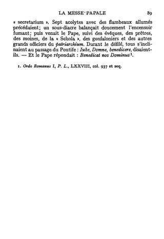 « secretarium ». Sept acolytes avec des flambeaux allumés
précédaient; un sous-diacre balançait doucement l'encensoir
fumant; puis venait le Pape, suivi des évêques, des prêtres,
des moines, de la a Schola », des gonfaloniers et des autres
grands officiers du paûriarchium. Durant le défilé, tous s'incli-
naient a u passage du Pontife : Iube, Domne, benedicere, disaient-
                                                                  1
ils. — E t le Pape répondait : Benedicat nos Dominus .

  1. Ordo Romanus   I, P. L., L X X V I I I , col. 937 e t seq.
 