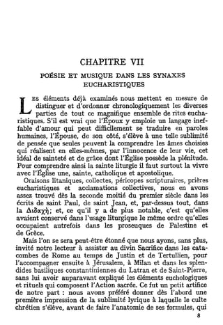 CHAPITRE              VII
        POÉSIE    E T   M U S I Q U E   D A N S   LES   S Y N A X E S

                         E U C H A R I S T I Q U E S


       E S éléments déjà examinés nous mettent en mesure de

 L       distinguer et d'ordonner chronologiquement les diverses
         parties de t o u t ce magnifique ensemble de rites eucha-
 ristiques. S'il est vrai que l'Époux y emploie un langage inef-
 fable d'amour qui peut difficilement se traduire en paroles
 humaines, l'Épouse, de son côté, s'élève à une telle sublimité
 de pensée que seules peuvent la comprendre les âmes choisies
 qui réalisent en elles-mêmes, par l'innocence de leur vie, cet
 idéal de sainteté et de grâce dont l'Église possède la plénitude.
 Pour comprendre ainsi la sainte liturgie il faut surtout la vivre
 avec l'Église une, sainte, catholique et apostolique.
    Oraisons litaniques, collectes, péricopes scripturaires, prières
 eucharistiques et acclamations collectives, nous en avons
 assez trouvé dès la seconde moitié du premier siècle dans les
 écrits de saint Paul, de saint Jean, et, par-dessus tout, dans
la AiSax^); et, ce qu'il y a de plus notable, c'est qu'elles
avaient conservé dans l'usage liturgique le même ordre qu'elles
occupaient autrefois dans les proseuques de Palestine et
de Grèce.
   Mais l'on se sera peut-être étonné que nous ayons, sans plus,
invité notre lecteur à assister au divin Sacrifice dans les cata-
combes de Rome au temps de Justin et de Tertullien, pour
l'accompagner ensuite à Jérusalem, à Milan et dans les splen-
dides basiliques constantiniennes du Latran et de Saint-Pierre,
sans lui avoir auparavant expliqué les éléments euchologiques
et rituels qui composent l'Action sacrée. Ce fut un petit artifice
de notre part : nous avons préféré donner dès l'abord une
première impression de la sublimité lyrique à laquelle le culte
chrétien s'élève, avant de faire l'anatomie de ses formules, qui
                                                                        8
 