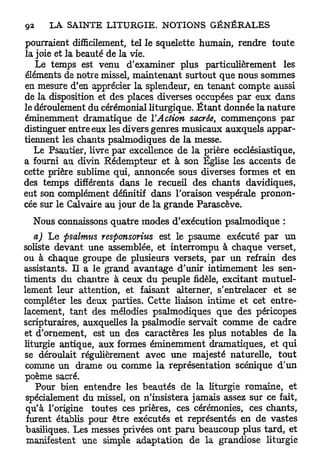 pourraient difficilement, tel le squelette humain, rendre toute
la joie et la beauté de la vie.
   Le temps est venu d'examiner plus particulièrement les
éléments de notre missel, maintenant surtout que nous sommes
en mesure d'en apprécier la splendeur, en tenant compte aussi
de la disposition et des places diverses occupées par eux dans
le déroulement du cérémonial liturgique. É t a n t donnée la nature
éminemment dramatique de l'Action sacrée, commençons par
distinguer entre eux les divers genres musicaux auxquels appar-
tiennent les chants psalmodiques de la messe.
   Le Psautier, livre par excellence de la prière ecclésiastique,
a fourni au divin Rédempteur et à son Eglise les accents de
cette prière sublime qui, annoncée sous diverses formes et en
des temps différents dans le recueil des chants davidiques,
eut son complément définitif dans l'oraison vespérale pronon-
cée sur le Calvaire au jour de la grande Parascève.
  Nous connaissons quatre modes d'exécution psalmodique :
   a) Le psalmus responsorius est le psaume exécuté par un
soliste devant une assemblée, et interrompu à chaque verset,
ou à chaque groupe de plusieurs versets, par un refrain des
assistants. Il a le grand avantage d'unir intimement les sen-
timents du chantre à ceux du peuple fidèle, excitant mutuel-
lement leur attention, et faisant alterner, s'entrelacer et se
compléter les deux parties. Cette liaison intime et cet entre-
lacement, tant des mélodies psalmodiques que des péricopes
scripturaires, auxquelles la psalmodie servait comme de cadre
et d'ornement, est un des caractères les plus notables de la
liturgie antique, aux formes éminemment dramatiques, et qui
se déroulait régulièrement avec une majesté naturelle, tout
comme un drame ou comme la représentation scénique d'un
poème sacré.
   Pour bien entendre les beautés de la liturgie romaine, et
 spécialement du missel, on n'insistera jamais assez sur ce fait,
 qu'à l'origine toutes ces prières, ces cérémonies, ces chants,
 furent établis pour être exécutés et représentés en de vastes
 basiliques. Les messes privées ont paru beaucoup plus tard, et
 manifestent une simple adaptation de la grandiose liturgie
 