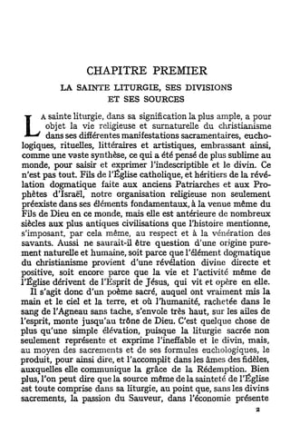 CHAPITRE PREMIER
          L A S A I N T E L I T U R G I E , SES D I V I S I O N S
                         E T SES S O U R C E S

     A sainte liturgie, dans sa signification la plus ample, a pour
        objet la vie religieuse et surnaturelle du christianisme
     ' dans ses différentes manifestations sacramentaires, eucho-
logiques, rituelles, littéraires et artistiques, embrassant ainsi,
comme une vaste synthèse, ce qui a été pensé de plus sublime au
monde, pour saisir et exprimer l'indescriptible et le divin. Ce
n'est pas tout. Fils de l'Église catholique, et héritiers de la révé-
lation dogmatique faite aux anciens Patriarches et a u x Pro-
phètes d'Israël, notre organisation religieuse non seulement
préexiste dans ses éléments fondamentaux, à la venue même du
Fi] s de Dieu en ce monde, mais elle est antérieure de nombreux
siècles aux plus antiques civilisations que l'histoire mentionne,
s'imposant, par cela même, au respect et à la vénération des
savants. Aussi ne saurait-il être question d'une origine pure-
ment naturelle et humaine, soit parce que l'élément dogmatique
du christianisme provient d'une révélation divine directe et
positive, soit encore parce que la vie et l'activité même de
l'Église dérivent de l'Esprit de Jésus, qui vit et opère en elle.
   Il s'agit donc d'un poème sacré, auquel ont vraiment mis la
main et le ciel et la terre, et où l'humanité, rachetée dans le
sang de l'Agneau sans tache, s'envole très haut, sur les ailes de
l'esprit, monte jusqu'au trône de Dieu. C'est quelque chose de
plus qu'une simple élévation, puisque la liturgie sacrée non
seulement représente et exprime l'ineffable et le divin, mais,
au moyen des sacrements et de ses formules euchologiques, le
produit, pour ainsi dire, et l'accomplit dans les âmes des fidèles,
auxquelles elle communique la grâce de la Rédemption. Bien
plus, l'on peut dire que la source même de la sainteté de l'Église
est toute comprise dans sa liturgie, au point que, sans les divins
sacrements, la passion du Sauveur, dans l'économie présente
 