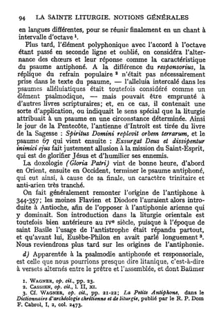 en langues différentes, pour se réunir finalement en un chant à
                         1
 intervalle d'octave .
    Plus tard, l'élément polyphonique avec l'accord à l'octave
 étant passé en seconde ligne et oublié, on considéra l'alter-
 nance des chœurs et leur réponse comme la caractéristique
 du psaume antiphoné. A la différence du responsornis, la
                                        2
 réplique du refrain populaire n'était pas nécessairement
 prise dans le texte du psaume, — l'alleluia intercalé dans les
 psaumes alléluiatiques était toutefois considéré comme un
 élément psalmodique, — mais pouvait être emprunté à
d'autres livres scripturaires; et, en ce cas, il contenait une
sorte d'application, ou indiquait le sens spécial q u e la liturgie
attribuait à u n psaume en u n e circonstance déterminée. Ainsi
le jour d e la Pentecôte, l'antienne d'Introït est tirée du livre
de la Sagesse : Spiritus Domini replevit orbem terrarum, et le
psaume 67 qui vient ensuite : Exsurgat Deus et dissipentur
inimici ejus fait justement allusion à la mission du Saint-Esprit,
qui est de glorifier Jésus et d'humilier ses ennemis.
   La doxologie (Gloria Patri) vint de bonne heure, d'abord
en Orient, ensuite en Occident, terminer le psaume antiphoné,
qui eut ainsi, à cause de sa finale, un caractère trinitaire et
anti-arien très tranché.
   On fait généralement remonter l'origine de l'antiphone à
344-357; les moines Flavien et Diodore l'auraient alors intro-
duite à Antioche, afin de l'opposer à l'antiphonie arienne qui
y dominait. Son introduction dans la liturgie orientale est
                                        e
toutefois bien antérieure a u I V siècle, puisque à l'époque de
saint Basile l'usage de Tantistrophe était répandu partout,
                                                                            3
et qu'avant lui, Eusèbe-Philon en avait parlé l o n g u e m e n t .
Nous reviendrons plus t a r d sur les origines de l'antiphonie.
  d) Apparentée à la psalmodie antiphonée et responsoriale,
est celle que nous pourrions presque dire litanique, c'est-à-dire
à versets alternés entre le prêtre et l'assemblée, et dont Baumer
  1. W A G N E R , op. cit.t pp. 23.
  2. CASSIEN, op. cit., 1. II, xi.
  3. Cf. W A G N E R , op. cit., pp. 21-22; La Petite Antiphone,       dans le
Dictionnaire d'archéologie chrétienne et de liturgie, publié par le R. P. Dom
F. Cabrol, I, 2, col. 2473.
 
