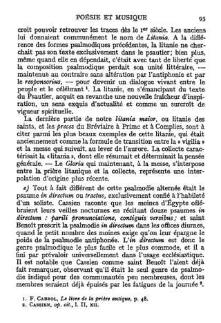 E R
croit pouvoir retrouver les traces dès le I siècle. Les anciens
lui donnaient communément le nom de Litcmia. A la diffé-
rence des formes psalmodiques précédentes, la litanie ne cher-
chait pas son texte exclusivement dans le psautier; bien plus,
même quand elle en dépendait, c'était avec t a n t de liberté que
la composition psalmodique perdait son unité littéraire, —
maintenue au contraire sans altération par l'antiphonie et p a r
le responsorius, — pour devenir un dialogue vivant entre le
peuple et le célébrant  La litanie, en s'émancipant du t e x t e
du Psautier, acquit en revanche une nouvelle fraîcheur d'inspi-
ration, un sens exquis d'actualité et comme un surcroît de
vigueur spirituelle.
   La dernière partie de notre litania maior, ou litanie des
saints, et les preces du Bréviaire à Prime et à Compiles, sont à
citer parmi les plus beaux exemples de cette litanie, qui était
anciennement comme la formule de transition entre la « vigilia »
et la messe qui suivait, au lever de l'aurore. La collecte carac-
térisait la «litania », dont elle résumait et déterminait la pensée
générale. — Le Gloria qui maintenant, à la messe, s'interpose
entre la prière litanique et la collecte, représente une inter-
polation d'origine plus récente.
   e) Tout à fait différent de cette psalmodie alternée était le
psaume in directum ou tracfus, exclusivement confié à l'habileté
d'un soliste. Cassien raconte que les moines d'Egypte célé-
braient leurs veilles nocturnes en récitant douze psaumes in
directum : parili pronunciatione, contiguis versibus; et saint
Benoît prescrit la psalmodie in directum dans les ofi&ces diurnes,
quand le petit nombre des moines exige qu'on leur épargne le
poids de la psalmodie antiphonée. Uin directum est donc le
genre psalmodique le plus facile et le plus commode, et il a
fini par prévaloir universellement dans l'usage ecclésiastique.
Il est notable que Cassien comme saint Benoît l'aient déjà
fait remarquer, observant qu'il était le seul genre de psalmo-
die indiqué pour des communautés peu nombreuses, dont les
                                                                         z
membres seraient déjà épuisés par les fatigues de la journée ,

  1.   F. CABROL,            Le livre de la prière antique,   p.   48.
  2.   C A S S I E N , op.    cit.,   1. I I ,   xn.
 