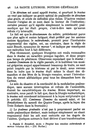 Tu in directum est aussi appelé tractus, si pourtant le tractus
 ne veut pas indiquer un genre spécial de psalmodie in directum
 plus grave, et ornée de mélodies plus riches. D'autres veulent
 trouver l'origine de ce nom dans la lenteur de l'exécution;
 certains pensent qu'il signifie simplement la continuité psal-
modique qui lui était propre, c'est-à-dire sans qu'aucun
refrain s'y intercalât.
   Le fait est que le directaneum du soliste, précisément parce
que plus agile et moins fatigant, était préféré par les anciens
moines égyptiens; le subtrahcndo, prescrit pour l'invitatoire
responsorial des vigiles, est, au contraire, dans la règle de
                                         1
saint Benoît, synonyme de morose , et indique par conséquent
une exécution tout à fait différente.
   Plus récemment, quelques liturgistes ont voulu reconnaître
dans le tractus un caractère presque lugubre, et donc propre
aux temps de pénitence. Observons cependant que le tractus :
Laudate Dominum de la vigile pascale, et le huitième ton musi-
cal grégorien auquel appartiennent beaucoup de traits, ne sont
point inspirés par la tristesse ni par le deuil; nous verrons
dans la suite que le tractus était même le chant des di-
manches et des fêtes de la liturgie romaine, avant l'introduc-
tion du verset alléluiatique pour tous les dimanches hors du
Carême.
   Le solo du chantre et la continuité de la modulation psalmo-
dique, sans aucune interruption ni refrain de l'assemblée,
étaient l'es caractéristiques du tractus. Moins important, au
contraire, nous paraît le fait que, dans la liturgie eucharistique,
le tractus soit coordonné intimement à la leçon scripturaire qui
le précède. (Cf. Cantemus Domino du samedi saint, et les
Benedictiones du samedi des Quatre-Temps, après la leçon des
Trois Enfants dans la fournaise.)
   f) Le psalmus gradualis n'est pas à proprement parler un
mode psahnodique distinct, mais indique simplement un chant
responsorial dont les soli sont exécutés sur les degrés de
l'ambon. Quelques auteurs le font dériver d'une transformation
  i . Régula S. Benedicti, X L I I I . « Propter hoc omnino subtrahendo   et
morose vomnms dici. » (Ed. Butler.)
 