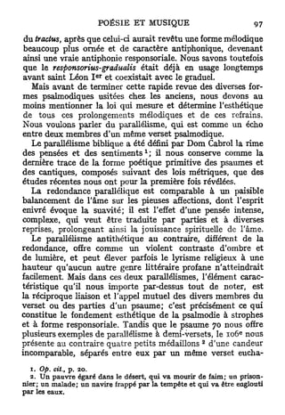 du tractus, après que celui-ci aurait revêtu une forme mélodique
 beaucoup plus ornée et de caractère antiphonique, devenant
ainsi une vraie antiphonie responsoriale. Nous savons toutefois
que le responsorius-gradualis était déjà en usage longtemps
                      e r
avant saint Léon I et coexistait avec le graduel.
   Mais avant d e terminer cette rapide revue des diverses for-
mes psalmodiques usitées chez les anciens, nous devons a u
moins mentionner la loi qui mesure et détermine l'esthétique
de tous ces prolongements mélodiques et de ces refrains.
Nous voulons parler du parallélisme, qui est comme un écho
entre deux membres d'un même verset psalmodique.
   Le parallélisme biblique a été défini p a r Dom Cabrol la rime
                                    1
des pensées et des s e n t i m e n t s ; il nous conserve comme la
dernière trace d e la forme poétique primitive des psaumes et
des cantiques, composés suivant des lois métriques, que des
études récentes nous ont pour la première fois révélées.
   La redondance parallélique est comparable à un paisible
balancement de l'âme sur les pieuses affections, dont l'esprit
enivré évoque la suavité; il est l'effet d'une pensée intense,
complexe, qui veut être traduite p a r parties et à diverses
reprises, prolongeant ainsi la jouissance spirituelle de l'âme.
   Le parallélisme antithétique a u contraire, différent de la
redondance, offre comme u n violent contraste d'ombre et
de lumière, e t peut élever parfois le lyrisme religieux à une
hauteur qu'aucun autre genre littéraire profane n'atteindrait
facilement. Mais dans ces deux parallélismes, l'élément carac-
téristique qu'il nous importe par-dessus tout de noter, est
la réciproque liaison et l'appel mutuel des divers membres du
verset ou des parties d'un psaume; c'est précisément ce q u i
constitue le fondement esthétique de la psalmodie à strophes
et à forme responsoriale. Tandis que le psaume 70 nous offre
                                                                 e
plusieurs exemples de parallélisme à demi-versets, le 106 nous
                                                     2
présente au contraire quatre petits médaillons d'une candeur
incomparable, séparés entre eux p a r un même verset eucha-

  1. Op. cit., p. 20.
  2. Un pauvre égaré dans le désert, qui va mourir de faim; un prison-
nier; un malade; un navire frappé par la tempête et qui va être englouti
par les eaux.
 