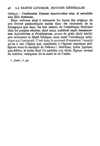 ristique : Confiteantur Domino misericordiae eius, et mirabilia
eiiis filiis hominum.
   Nous arrivons ainsi à retrouver les traces des origines de
nos formes psalmodiques moins dans les coutumes de la
Synagogue que dans les lois mêmes de l'esthétique littéraire
chez les peuples sémites, dont nous, aedificati swper fundamen-
tum Apostolorum et Prophetarum, avons de plein droit hérité,
non seulement le dépôt biblique, mais aussi l'enveloppe artis-
tique qui l'entourait. C'est donc le moment d'examiner l'emploi
qu'en a fait l'Église qui, semblable à l'épouse mystique pré-
figurée dans le cantique de Débora  distribue, toute joyeuse,
aux fidèles, le butin dont l'a enrichie son divin É p o u x revenu
du combat, vainqueur de la mort et de l'enfer.

  i. Judic,   v, 30.
 