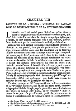 CHAPITRE VIII
L'ŒUVRE DE            LA     « SCHOLA » M U S I C A L E D U                 LATRAN
DANS L E DÉVELOPPEMENT DE LA LITURGIE ROMAINE

 w-   'INTROÏT.   — II est arrivé pour l'introït ce qu'on observe
        aussi à l'origine de t a n t d'autres rites ecclésiastiques, qui,
      ' introduits d'abord dans la liturgie de quelque église par-
ticulière, se sont ensuite répandus peu à peu partout, jusqu'à
faire finalement partie du cérémonial catholique lui-même.
    Nous avons déjà signalé les raisons qui rendaient impossible
l'introït, et, en général, l'antiphonie psalmodique, d u r a n t les
trois premiers siècles, alors que les conditions où se trouvait
l'Église ne permettaient pas la pompe d'un cortège triomphal,
qui accompagnât l'évêque à son entrée dans le lieu saint. Il ne
semble pas toutefois qu'on doive exclure totalement un salut
ou une acclamation initiale du célébrant aux assistants, avant
le début des lectures scripturaires. E n effet, en outre d'un
texte du pseudo-Denys, où l'on décrit le prêtre qui, ayant encensé
l'autel et le chœur, retourne au vima et dforàpxsTOt TTJÇ lepaç
TÔV (ffaXpâv [xsXcpStaç  un passage de saint Basile nous parle
d'une euchologie qui précédait la lecture des textes prophétiques.
Ou yàp Sf) TOISTOIÇ dcpxotf|i.e8a <bv ô 'ATCOCTTOXOÇ, § TO EùaYyéXiov
eTC[xvyJG0Y), àXXà xat TcpoXéyo^ev xat iitikéyo^tv e^epa, tôç
                                                              2
(iteyàX7]V ë^ovra Tupèç TO (jtuanfjpiov T J iayjiv -
                                           YV
    Pourtant quelque ait été l'usage en Orient, la liturgie romaine
          e
de la V I iéxieinParasceve, qui, mieux que toute autre, conserve
le type primitif de la liturgie papale, place bien avant les lectures
                                                                        3
une prière en silence, ante altare... super oratorium , mais la
messe de ce jour n'a pas d'introït, particularité commune, à
Rome, à toutes les messes de vigile, qui après les leçons, commen-

  1. De Eccîes. Hier., ut, 2, P. G., I I I , col. 425.
  2. De Spiritu Sancto ad Amphilochium,         x x v n . P . G., X X X I I , col. 188.
  3. Cf. Ordines Romanos, P. L., L X X V I I I , col. 953.
 