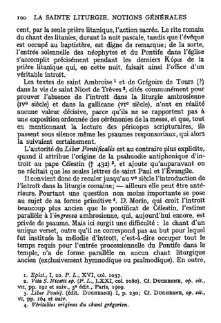 cent, par la seule prière litanique, l'action sacrée. Le rite romain
du chant des litanies, durant la nuit pascale, tandis que l'évêque
est occupé au baptistère, est digne de remarque; de la sorte,
l'entrée solennelle des néophytes et du Pontife dans l'église
s'accomplit précisément pendant les derniers Kùpie de la
prière litanique qui, en cette nuit, faisait ainsi l'office d'un
véritable introït.
                                                 1
   Les textes de saint A m b r o i s e et de Grégoire de Tours (?)
                                                     2
dans la vie de saint Nicet de Trêves , cités communément pour
prouver l'absence de l'introït dans la liturgie ambrosienne
   e
(iv siècle) et dans la gallicane (vi° siècle), n'ont en réalité
aucune valeur décisive, parce qu'ils ne se rapportent pas à
une exposition ordonnée des cérémonies de la messe, et que, tout
en mentionnant la lecture des péricopes scripturaires, ils
passent sous silence même les psaumes responsoriaux, qui alors
la suivaient certainement.
   L'autorité du Liber Pontificalis est au contraire plus explicite,
quand il attribue l'origine de la psalmodie antiphonique d'in-
                                         3
 troït au pape Célestin (f 432) , et ajoute qu'auparavant on
 ne récitait que les seules lettres de saint Paul et l'Evangile.
                                                         e
    Il convient donc de reculer jusqu'au V siècle l'introduction de
l'introït dans la liturgie romaine; — ailleurs elle peut être anté-
rieure. Pourtant une question non moins importante se pose
                                             4
 au sujet de sa forme p r i m i t i v e . D. Morin, qui croit l'introït
 beaucoup plus ancien que le pontificat de Célestin, l'estime
parallèle à Yingressa ambrosienne, qui, aujourd'hui encore, est
privée de psaume. Mais ici surgit une difficulté : le chant d'un
unique verset, outre qu'il ne correspond pas au b u t pour lequel
fut instituée la mélodie d'introït, c'est-à-dire occuper tout le
temps requis pour l'entrée processionnelle du Pontife dans le
temple, n'a de forme parallèle en aucun chant liturgique
ancien (exclusivement hymnodique ou psalmodique). En outre,

   1. Epist., I, 20. P. L., X V I , col. 1037.
   2. Viia S. Nicetii ep. (P. L., L X X I , col, 1080). Cf.   DUCHESNE,   op.   cit.,
                         e
v u , pp. 192 et suiv., 5 édit., Paris, 1909.
   3. Liber Pontif. (édit. D U C H E S N E ) I, p. 230; Cf.   DUCHESNE,   op. cit.,
vi, pp. 164 et suiv.
   4. Véritables origines du chant grégorien.
 