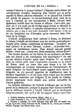 x
comme l'observe à propos Ceriani , Yingressa ambrosienne est
 certainement d'origine beaucoup plus récente que ce qu'on
 appelle la Missa canonica milanaise; et si aujourd'hui l'entrée
 est privée de psaume, ce raccourcissement peut venir de ce
que, à l'époque de son introduction à Milan, l'introït était
également mutilé dans les Gaules et ailleurs, c'est-à-dire par-
tout où il n'y avait pas de cortège papal devant se dérouler le
long des nefs de l'église; le psaume antiphonique en vint à se
                                                       e
réduire peu à peu à une pure formalité ( v m siècle). C'est un
de ces nombreux cas d'atrophie, qu'on rencontre dans l'his-
toire de la liturgie.
   L'introït antiphonique était exécuté à Rome, en alternant
le refrain (Antiph. ad introitum) avec les versets psalmodiques :
Incipit prior scholae antiphonam ad introitum... (pontifex) an-
nuit (priori) ei ut dicat Gloriam; et prior... ; et pontifex orat...
usque ad repetitionem versus. Nam diaconi surgunt quando
dicitur : Sicut erat... Schola vero finita antiphona, intonet Kyrie*.
                                     t


   Des études récentes sur les textes de ces antiennes ad introi-
                                                                 3
tum ont abouti à des conclusions très i m p o r t a n t e s . On sait
                                                           e r
qu'une dizaine d'années après saint Grégoire I , on sentait
déjà un certain arrêt dans l'inspiration musicale en la Schola
de Rome, arrêt ou stase due sans doute à la foi des
contemporains en l'origine miraculeuse de l'Antiphonaire de
saint Grégoire. Le Saint-Esprit ayant suggéré cette œuvre à
Grégoire, on n ' y pouvait apporter de modification sans la
déclarer imparfaite; et ce fut pour cette raison que les messes
stationnales instituées par Grégoire I I les jeudis de Carême,
durent emprunter leurs chants aux autres solennités du
Centon grégorien.
   La richesse mélodique de l'introït n'influant pas sur la lon-
gueur de la cérémonie, puisque le psaume était terminé aussitôt
que le célébrant montait à l'autel, l'introït put se développer
somptueusement, soit qu'il y eût un rapport intime entre î'an-

   1. Notifia liturgiae Ambrosianae,    Milan, 1 8 9 5 , p. 3 .
   2 . Ordo Romanus I, 8 - 9 . P. L., L X X V I I I , col. 9 4 1 - 9 4 2 .
   3 . Origine e sviluppo del canto liturgico sino alla fine del meâio evo,
iv, pp. 6 4 et suiv. Trad. italienne de M. l'abbé M. R., revue par l'auteur.
Sienne, Typogr. San Bernardino, 1 9 1 0 .
 