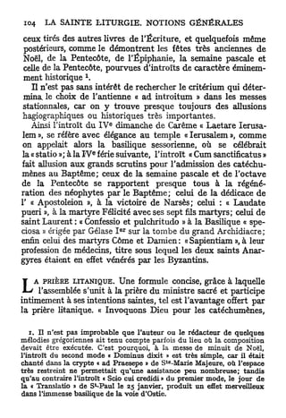ceux tirés des autres livres de l'Écriture, et quelquefois même
 postérieurs, comme le démontrent les fêtes très anciennes de
 Noël, de la Pentecôte, de l'Epiphanie, la semaine pascale et
 celle de la Pentecôte, pourvues d'introïts de caractère éminem-
                     1
 ment historique .
   Il n'est pas sans intérêt de rechercher le critérium qui déter-
 mina, le choix de l'antienne « ad introitum » dans les messes
stationnales, car on y trouve presque toujours des allusions
hagiographiques ou historiques très importantes.
                             e
   Ainsi l'introït du I V dimanche de Carême « Laetare lerusa-
lem », se réfère avec élégance au temple « Ierusalem », comme
on appelait alors la basilique sessorienne, où se célébrait
                         e
la « statio »; à la I V férié suivante, l'introït « Cum sanctificatus »
fait allusion aux grands scrutins pour l'admission des catéchu-
mènes au Baptême; ceux de la semaine pascale et de l'octave
de la Pentecôte se rapportent presque tous à la régéné-
ration des néophytes par le Baptême; celui de la dédicace de
1' « Apostoleion », à la victoire de Narsès; celui : « Laudate
pueri », à la martyre Félicité avec ses sept fils martyrs; celui de
saint Laurent : « Confessio et pulchritudo » à la Basilique « spe-
                                 e r
ciosa » érigée par Gélase I sur la tombe du grand Archidiacre;
enfin celui des martyrs Côme et Damien: «Sapientiam », à leur
profession de médecins, titre sous lequel les deux saints Anar-
gyres étaient en effet vénérés par les Byzantins.


L   A PRIÈRE LITANIQUE.    Une formule concise, grâce à laquelle
     l'assemblée s'unit à la prière du ministre sacré et participe
intimement à ses intentions saintes, tel est l'avantage offert par
la prière litanique. « Invoquons Dieu pour les catéchumènes,

   i . Il n'est pas improbable que l'auteur ou le rédacteur de quelques
mélodies grégoriennes ait tenu compte parfois du lieu où la composition
devait être exécutée. C'est pourquoi, à la messe de minuit de Noël,
l'introït du second m o d e « D o m i n u s dixit » est très simple, car il était
                                                te
chanté dans la crypte « ad Praesepe » de S -Marie Majeure, où l'espace
très restreint ne permettait qu'une assistance peu nombreuse; tandis
qu'au contraire l'introït « Scio cui credidi » du premier mode, le jour de
                         t
la « Translatio » de S -Paul le 25 janvier, produit u n effet merveiUeux
dans l'immense basilique de la v o i e d'Ostie.
 