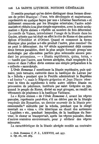 I l semble pourtant qu'on doive distinguer deux formes diver-
 ses de prière litanique : l'une, très développée et majestueuse,
 représentée en quelque façon par nos « Litaniae Sanctorum » et
fidèlement conservée par les liturgies orientales; l'autre sché-
 matisée et réduite à sa plus simple expression, avec la seule accla-
 mation « Kyrie eleison » répétée un nombre de fois déterminé.
 Le concile de Vaison, introduisant l'usage de la litanie dans les
 Gaules, atteste que tel était en effet le rite de R o m e et des autres
 églises d'Occident et d'Orient. Quand et comment la forme
litanique plus prolixe a-t-elle produit l'autre, plus concise? On
                                  e
ne peut le déterminer. Au V I siècle apparaissent déjà comme
deux formes parallèles, dont la plus ample formait presqu'une
euchologie par elle-même parfois plus solennelle encore pen-
dant les processions, — « litania septiformis, quina, terna, »
— tandis que l'autre, aux formes abrégées, était employée à la
messe et dans l'office divin comme une simple préparation à la
« collecte » sacerdotale.
   UOrdo Romanus I mentionne la litanie septénaire, puis qui-
naire, puis ternaire, exécutée dans la basilique du Latran par
la « Schola » pendant que le Pontife administrait le Baptême
            1
« ad fontes »; mais le Régeste grégorien et J e a n Diacre réser-
vent le titre de septiforme à cette autre célèbre litanie ou
procession de pénitence, instituée par saint Grégoire en 590,
quand le peuple de Rome, divisé en sept groupes, se rendit en
vêtements de pénitence à la basilique Vaticane.
   Le « Kyrie eleison » de ïOrdo Romanus I, avant les vêpres
pascales, représente peut-être, s'il ne dérive pas de la liturgie
vespérale des Byzantins, un dernier souvenir de la litanie pro-
             2
cessionnelle exécutée par la schola, pendant que le clergé
montait au « vima », rite identique au chant des antiennes
« Lapidem » etc., pendant lesquelles, de la basilique du Sau-
veur, le chœur se transportait, après les vêpres pascales, dans
d'autres oratoires environnants, pour y célébrer des vêpres
mineures.
   La caractéristique de la litanie abrégée semble au contraire

  1. Orâo Romanus I, P. L., LXXVIII, col.     957.
  2. Op. cit., col. 965.
 