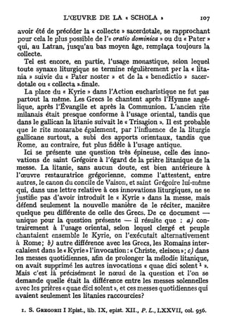 avoir été de précéder la « collecte » sacerdotale, se rapprochant
 pour cela le plus possible de l'a oratio dominica » ou du « P a t e r »
 qui, au Latran, jusqu'au bas moyen âge, remplaça toujours la
 collecte.
    Tel est encore, en partie, l'usage monastique, selon lequel
 toute synaxe liturgique se termine régulièrement per la « lita-
 nia » suivie du « Pater noster » et de la « benedictio » sacer-
 dotale ou « collecta ««finale.
    La place du « Kyrie » dans l'Action eucharistique ne fut pas
 partout la même. Les Grecs le chantent après l'Hymne angé-
 lique, après l'Évangile et après la Communion. L'ancien rite
 milanais était presque conforme à l'usage oriental, tandis que
 dans le gallican la litanie suivait le « Trisagion ». Il est probable
 que le rite mozarabe également, par l'influence de la liturgie
 gallicane surtout, a subi des apports orientaux, tandis que
 Rome, au contraire, fut plus fidèle à l'usage antique.
    Ici se présente une question très épineuse, celle des inno-
 vations de saint Grégoire à l'égard de la prière litanique de la
 messe. La litanie, sans aucun doute, est bien antérieure à
l'œuvre restauratrice grégorienne, comme l'attestent, entre
 autres, le canon du concile de Vaison, et saint Grégoire lui-même
 qui, dans une lettre relative à ces innovations liturgiques, ne se
justifie pas d'avoir introduit le « Kyrie » dans la messe, mais
 défend seulement la nouvelle manière de le réciter, manière
quelque peu différente de celle des Grecs. De ce document —
unique pour la question présente — il résulte que : a) con-
trairement à l'usage oriental, selon lequel clergé et peuple
chantaient ensemble le Kyrie, on l'exécutait alternativement
à R o m e ; b) a u t r e différence avec les Grecs, les Romains inter-
calaient dans le « Kyrie » l'invocation : « Christe, eleison » ; c) dans
les messes quotidiennes, afin de prolonger la mélodie litanique,
                                                                             1
on avait supprimé les autres invocations « quae dici s o i e n t ».
Mais c'est là précisément le n œ u d de la question et l'on se
demande quelle était la différence entre les messes solennelles
avec les prières « quae dici soient », et ces messes quotidiennes qui
avaient seulement les litanies raccourcies?

  1.   S.   GREGORII   I Epist., Ub. IX, epist. XII., P. L., LXXVII, col.   956
 